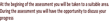At the begining of the assessment you will be taken to a suitable area. During the assessment you will have the opportunity to discuss your progress