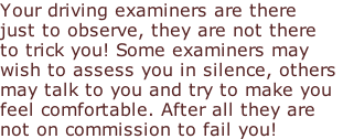 Your driving examiners are there just to observe, they are not there  to trick you! Some examiners may  wish to assess you in silence, others  may talk to you and try to make you feel comfortable. After all they are  not on commission to fail you!