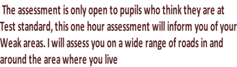 The assessment is only open to pupils who think they are at Test standard, this one hour assessment will inform you of your Weak areas. I will assess you on a wide range of roads in and  around the area where you live