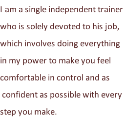 I am a single independent trainer  who is solely devoted to his job,  which involves doing everything  in my power to make you feel  comfortable in control and as  confident as possible with every  step you make.
