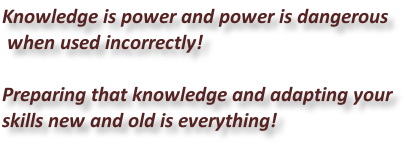 Knowledge is power and power is dangerous  when used incorrectly!  Preparing that knowledge and adapting your  skills new and old is everything!